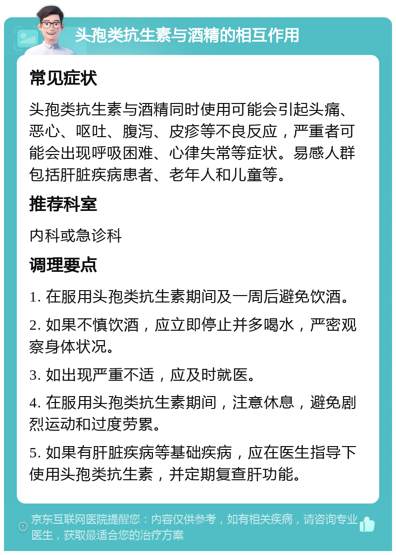 头孢类抗生素与酒精的相互作用 常见症状 头孢类抗生素与酒精同时使用可能会引起头痛、恶心、呕吐、腹泻、皮疹等不良反应，严重者可能会出现呼吸困难、心律失常等症状。易感人群包括肝脏疾病患者、老年人和儿童等。 推荐科室 内科或急诊科 调理要点 1. 在服用头孢类抗生素期间及一周后避免饮酒。 2. 如果不慎饮酒，应立即停止并多喝水，严密观察身体状况。 3. 如出现严重不适，应及时就医。 4. 在服用头孢类抗生素期间，注意休息，避免剧烈运动和过度劳累。 5. 如果有肝脏疾病等基础疾病，应在医生指导下使用头孢类抗生素，并定期复查肝功能。