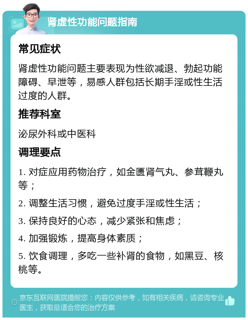 肾虚性功能问题指南 常见症状 肾虚性功能问题主要表现为性欲减退、勃起功能障碍、早泄等，易感人群包括长期手淫或性生活过度的人群。 推荐科室 泌尿外科或中医科 调理要点 1. 对症应用药物治疗，如金匮肾气丸、参茸鞭丸等； 2. 调整生活习惯，避免过度手淫或性生活； 3. 保持良好的心态，减少紧张和焦虑； 4. 加强锻炼，提高身体素质； 5. 饮食调理，多吃一些补肾的食物，如黑豆、核桃等。