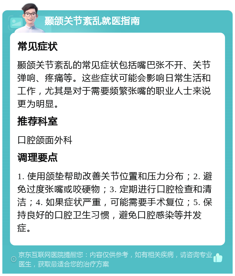 颞颌关节紊乱就医指南 常见症状 颞颌关节紊乱的常见症状包括嘴巴张不开、关节弹响、疼痛等。这些症状可能会影响日常生活和工作，尤其是对于需要频繁张嘴的职业人士来说更为明显。 推荐科室 口腔颌面外科 调理要点 1. 使用颌垫帮助改善关节位置和压力分布；2. 避免过度张嘴或咬硬物；3. 定期进行口腔检查和清洁；4. 如果症状严重，可能需要手术复位；5. 保持良好的口腔卫生习惯，避免口腔感染等并发症。