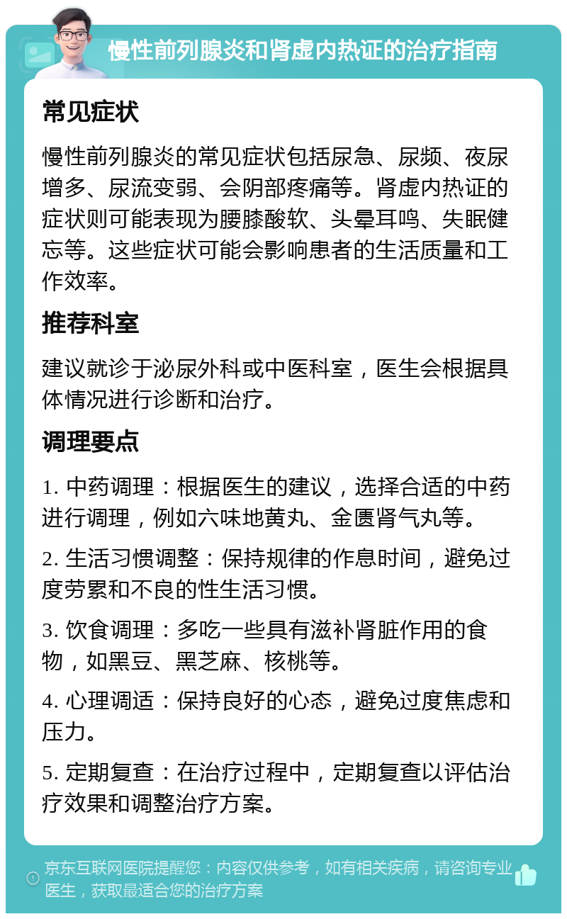 慢性前列腺炎和肾虚内热证的治疗指南 常见症状 慢性前列腺炎的常见症状包括尿急、尿频、夜尿增多、尿流变弱、会阴部疼痛等。肾虚内热证的症状则可能表现为腰膝酸软、头晕耳鸣、失眠健忘等。这些症状可能会影响患者的生活质量和工作效率。 推荐科室 建议就诊于泌尿外科或中医科室，医生会根据具体情况进行诊断和治疗。 调理要点 1. 中药调理：根据医生的建议，选择合适的中药进行调理，例如六味地黄丸、金匮肾气丸等。 2. 生活习惯调整：保持规律的作息时间，避免过度劳累和不良的性生活习惯。 3. 饮食调理：多吃一些具有滋补肾脏作用的食物，如黑豆、黑芝麻、核桃等。 4. 心理调适：保持良好的心态，避免过度焦虑和压力。 5. 定期复查：在治疗过程中，定期复查以评估治疗效果和调整治疗方案。