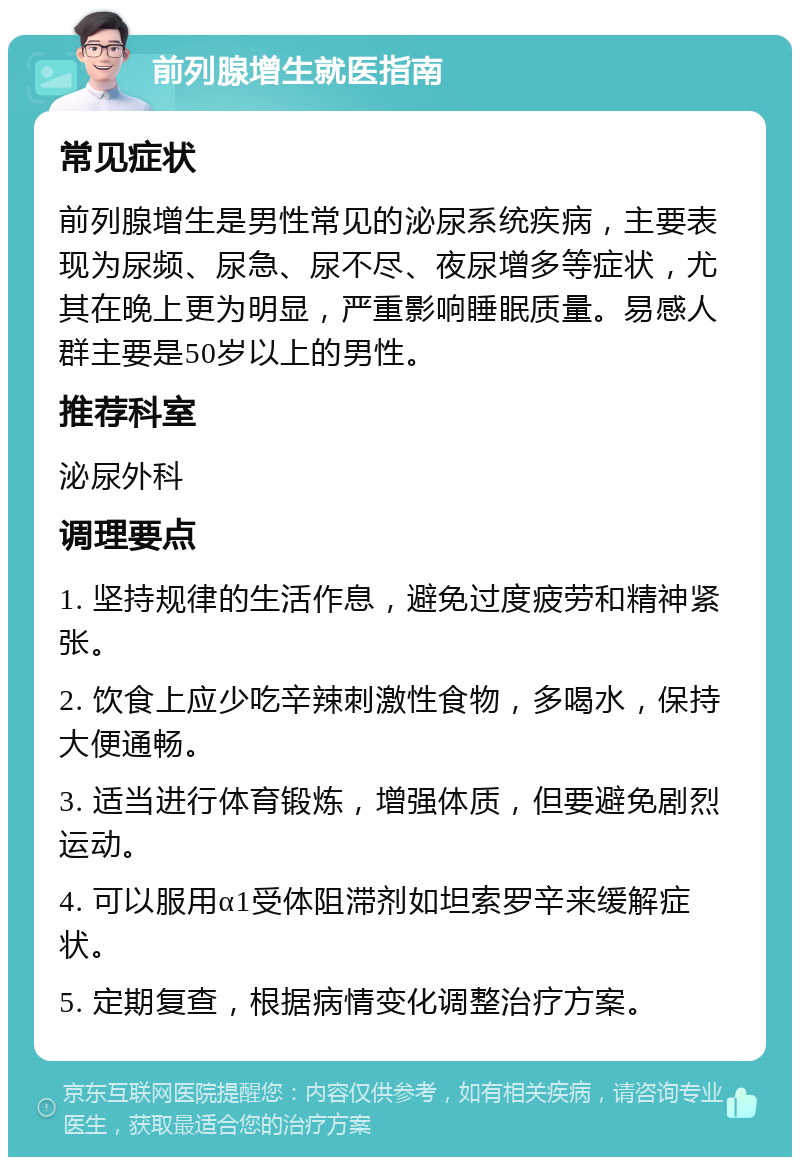 前列腺增生就医指南 常见症状 前列腺增生是男性常见的泌尿系统疾病，主要表现为尿频、尿急、尿不尽、夜尿增多等症状，尤其在晚上更为明显，严重影响睡眠质量。易感人群主要是50岁以上的男性。 推荐科室 泌尿外科 调理要点 1. 坚持规律的生活作息，避免过度疲劳和精神紧张。 2. 饮食上应少吃辛辣刺激性食物，多喝水，保持大便通畅。 3. 适当进行体育锻炼，增强体质，但要避免剧烈运动。 4. 可以服用α1受体阻滞剂如坦索罗辛来缓解症状。 5. 定期复查，根据病情变化调整治疗方案。