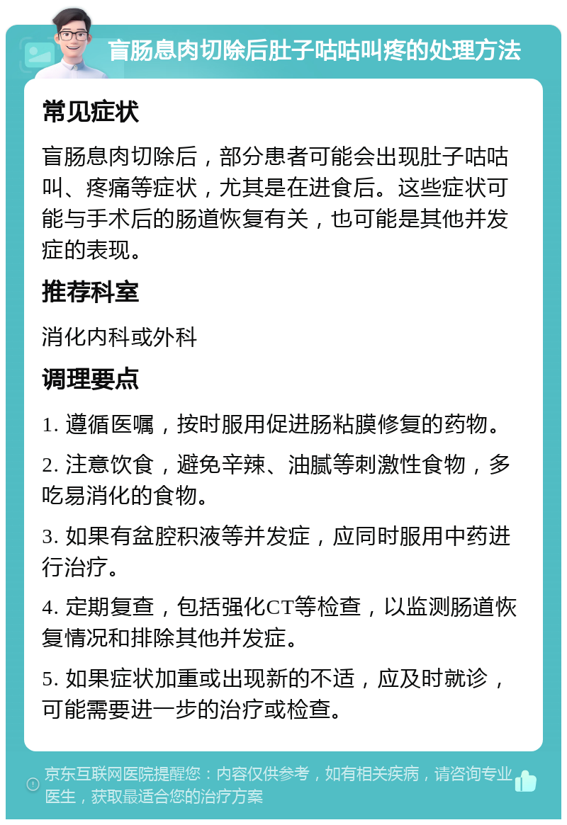 盲肠息肉切除后肚子咕咕叫疼的处理方法 常见症状 盲肠息肉切除后，部分患者可能会出现肚子咕咕叫、疼痛等症状，尤其是在进食后。这些症状可能与手术后的肠道恢复有关，也可能是其他并发症的表现。 推荐科室 消化内科或外科 调理要点 1. 遵循医嘱，按时服用促进肠粘膜修复的药物。 2. 注意饮食，避免辛辣、油腻等刺激性食物，多吃易消化的食物。 3. 如果有盆腔积液等并发症，应同时服用中药进行治疗。 4. 定期复查，包括强化CT等检查，以监测肠道恢复情况和排除其他并发症。 5. 如果症状加重或出现新的不适，应及时就诊，可能需要进一步的治疗或检查。