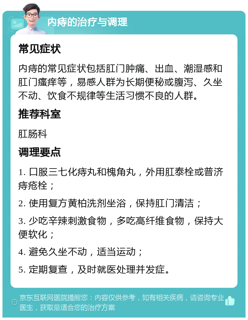 内痔的治疗与调理 常见症状 内痔的常见症状包括肛门肿痛、出血、潮湿感和肛门瘙痒等，易感人群为长期便秘或腹泻、久坐不动、饮食不规律等生活习惯不良的人群。 推荐科室 肛肠科 调理要点 1. 口服三七化痔丸和槐角丸，外用肛泰栓或普济痔疮栓； 2. 使用复方黄柏洗剂坐浴，保持肛门清洁； 3. 少吃辛辣刺激食物，多吃高纤维食物，保持大便软化； 4. 避免久坐不动，适当运动； 5. 定期复查，及时就医处理并发症。