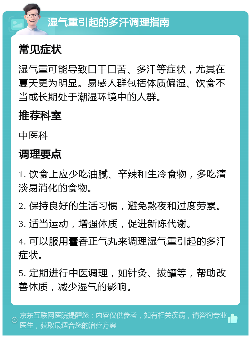 湿气重引起的多汗调理指南 常见症状 湿气重可能导致口干口苦、多汗等症状，尤其在夏天更为明显。易感人群包括体质偏湿、饮食不当或长期处于潮湿环境中的人群。 推荐科室 中医科 调理要点 1. 饮食上应少吃油腻、辛辣和生冷食物，多吃清淡易消化的食物。 2. 保持良好的生活习惯，避免熬夜和过度劳累。 3. 适当运动，增强体质，促进新陈代谢。 4. 可以服用藿香正气丸来调理湿气重引起的多汗症状。 5. 定期进行中医调理，如针灸、拔罐等，帮助改善体质，减少湿气的影响。