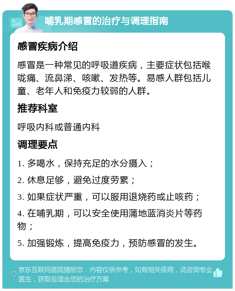 哺乳期感冒的治疗与调理指南 感冒疾病介绍 感冒是一种常见的呼吸道疾病，主要症状包括喉咙痛、流鼻涕、咳嗽、发热等。易感人群包括儿童、老年人和免疫力较弱的人群。 推荐科室 呼吸内科或普通内科 调理要点 1. 多喝水，保持充足的水分摄入； 2. 休息足够，避免过度劳累； 3. 如果症状严重，可以服用退烧药或止咳药； 4. 在哺乳期，可以安全使用蒲地蓝消炎片等药物； 5. 加强锻炼，提高免疫力，预防感冒的发生。