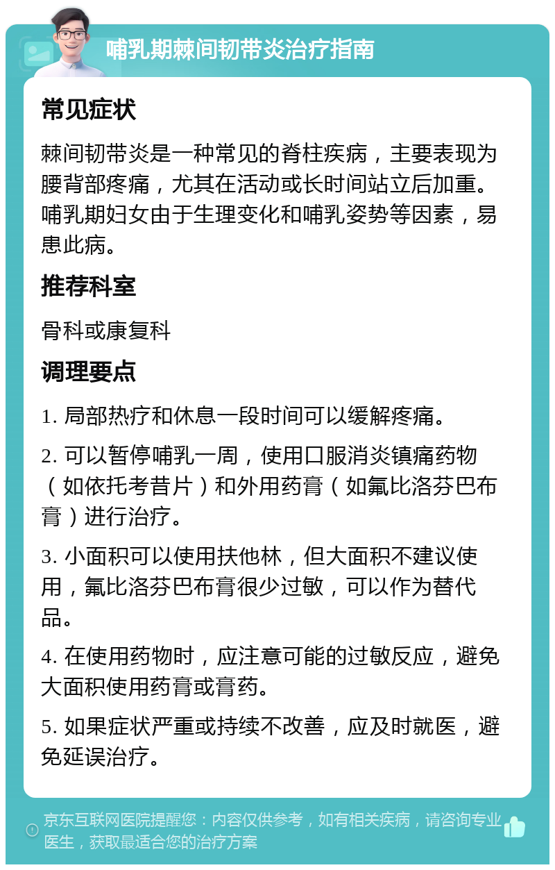 哺乳期棘间韧带炎治疗指南 常见症状 棘间韧带炎是一种常见的脊柱疾病，主要表现为腰背部疼痛，尤其在活动或长时间站立后加重。哺乳期妇女由于生理变化和哺乳姿势等因素，易患此病。 推荐科室 骨科或康复科 调理要点 1. 局部热疗和休息一段时间可以缓解疼痛。 2. 可以暂停哺乳一周，使用口服消炎镇痛药物（如依托考昔片）和外用药膏（如氟比洛芬巴布膏）进行治疗。 3. 小面积可以使用扶他林，但大面积不建议使用，氟比洛芬巴布膏很少过敏，可以作为替代品。 4. 在使用药物时，应注意可能的过敏反应，避免大面积使用药膏或膏药。 5. 如果症状严重或持续不改善，应及时就医，避免延误治疗。