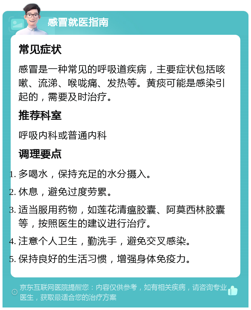 感冒就医指南 常见症状 感冒是一种常见的呼吸道疾病，主要症状包括咳嗽、流涕、喉咙痛、发热等。黄痰可能是感染引起的，需要及时治疗。 推荐科室 呼吸内科或普通内科 调理要点 多喝水，保持充足的水分摄入。 休息，避免过度劳累。 适当服用药物，如莲花清瘟胶囊、阿莫西林胶囊等，按照医生的建议进行治疗。 注意个人卫生，勤洗手，避免交叉感染。 保持良好的生活习惯，增强身体免疫力。