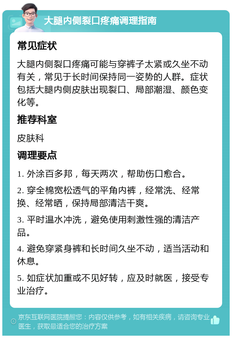 大腿内侧裂口疼痛调理指南 常见症状 大腿内侧裂口疼痛可能与穿裤子太紧或久坐不动有关，常见于长时间保持同一姿势的人群。症状包括大腿内侧皮肤出现裂口、局部潮湿、颜色变化等。 推荐科室 皮肤科 调理要点 1. 外涂百多邦，每天两次，帮助伤口愈合。 2. 穿全棉宽松透气的平角内裤，经常洗、经常换、经常晒，保持局部清洁干爽。 3. 平时温水冲洗，避免使用刺激性强的清洁产品。 4. 避免穿紧身裤和长时间久坐不动，适当活动和休息。 5. 如症状加重或不见好转，应及时就医，接受专业治疗。