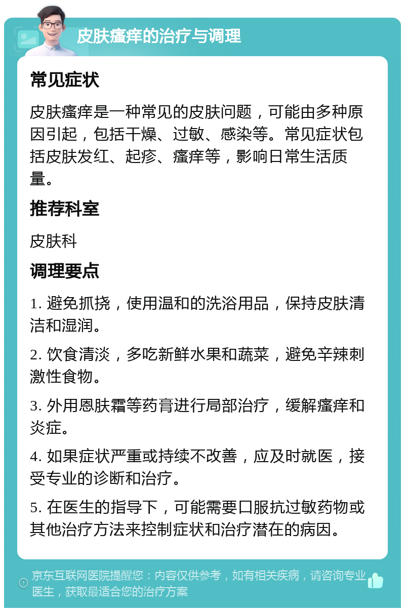 皮肤瘙痒的治疗与调理 常见症状 皮肤瘙痒是一种常见的皮肤问题，可能由多种原因引起，包括干燥、过敏、感染等。常见症状包括皮肤发红、起疹、瘙痒等，影响日常生活质量。 推荐科室 皮肤科 调理要点 1. 避免抓挠，使用温和的洗浴用品，保持皮肤清洁和湿润。 2. 饮食清淡，多吃新鲜水果和蔬菜，避免辛辣刺激性食物。 3. 外用恩肤霜等药膏进行局部治疗，缓解瘙痒和炎症。 4. 如果症状严重或持续不改善，应及时就医，接受专业的诊断和治疗。 5. 在医生的指导下，可能需要口服抗过敏药物或其他治疗方法来控制症状和治疗潜在的病因。