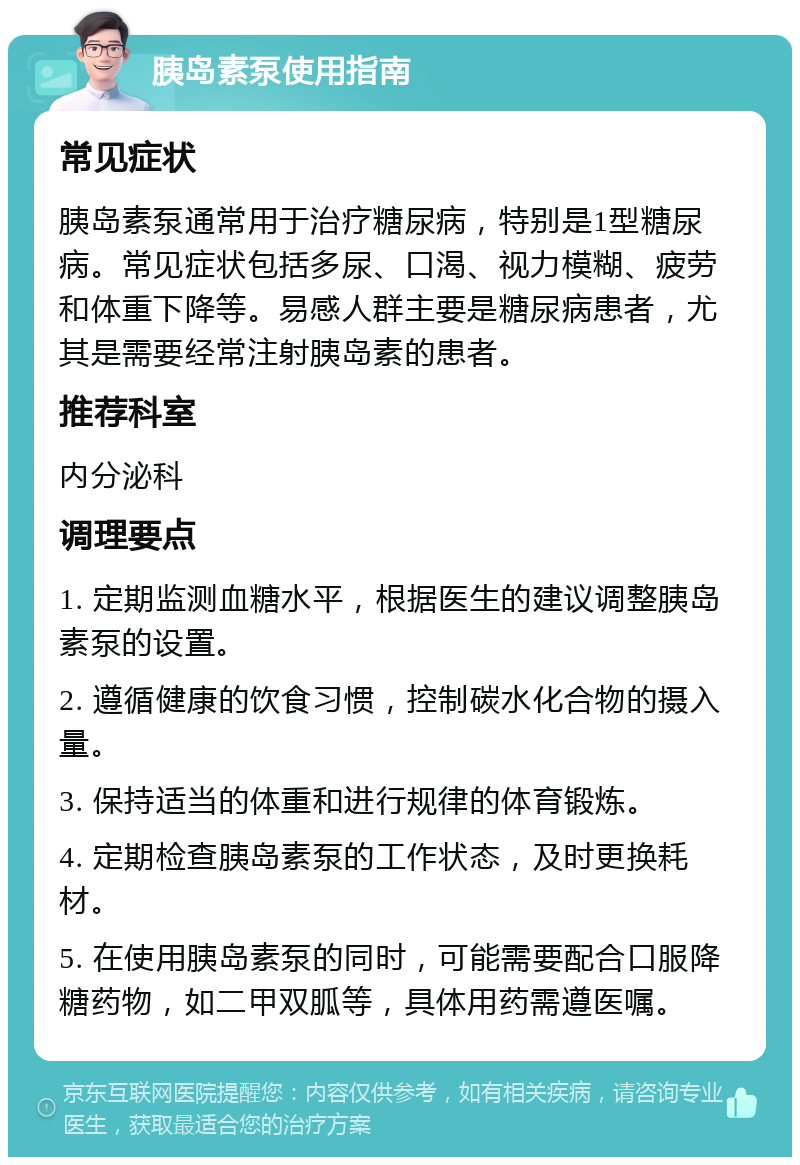 胰岛素泵使用指南 常见症状 胰岛素泵通常用于治疗糖尿病，特别是1型糖尿病。常见症状包括多尿、口渴、视力模糊、疲劳和体重下降等。易感人群主要是糖尿病患者，尤其是需要经常注射胰岛素的患者。 推荐科室 内分泌科 调理要点 1. 定期监测血糖水平，根据医生的建议调整胰岛素泵的设置。 2. 遵循健康的饮食习惯，控制碳水化合物的摄入量。 3. 保持适当的体重和进行规律的体育锻炼。 4. 定期检查胰岛素泵的工作状态，及时更换耗材。 5. 在使用胰岛素泵的同时，可能需要配合口服降糖药物，如二甲双胍等，具体用药需遵医嘱。