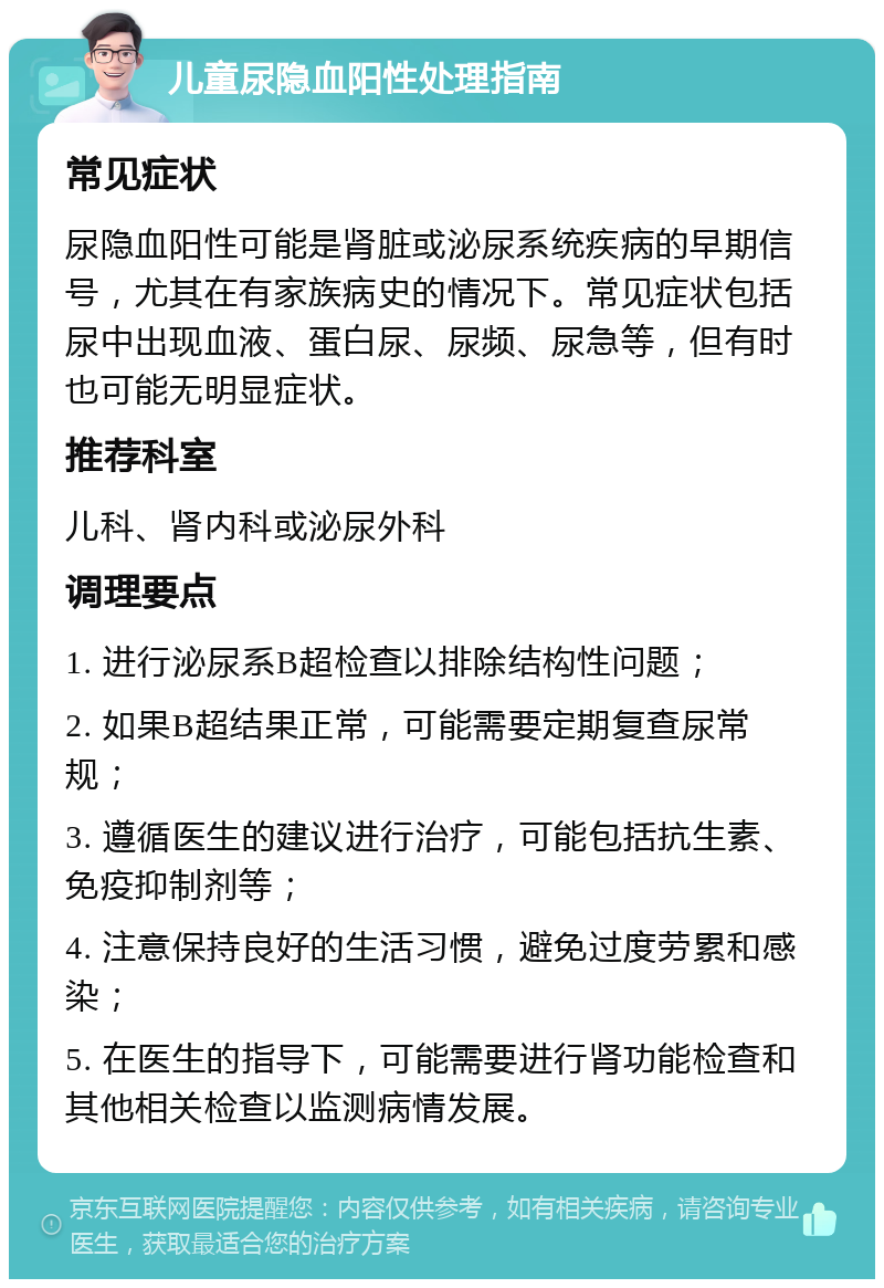 儿童尿隐血阳性处理指南 常见症状 尿隐血阳性可能是肾脏或泌尿系统疾病的早期信号，尤其在有家族病史的情况下。常见症状包括尿中出现血液、蛋白尿、尿频、尿急等，但有时也可能无明显症状。 推荐科室 儿科、肾内科或泌尿外科 调理要点 1. 进行泌尿系B超检查以排除结构性问题； 2. 如果B超结果正常，可能需要定期复查尿常规； 3. 遵循医生的建议进行治疗，可能包括抗生素、免疫抑制剂等； 4. 注意保持良好的生活习惯，避免过度劳累和感染； 5. 在医生的指导下，可能需要进行肾功能检查和其他相关检查以监测病情发展。