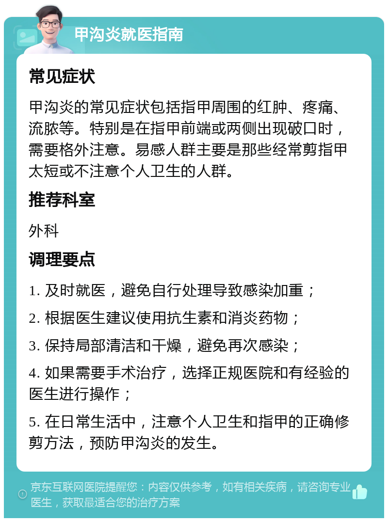 甲沟炎就医指南 常见症状 甲沟炎的常见症状包括指甲周围的红肿、疼痛、流脓等。特别是在指甲前端或两侧出现破口时，需要格外注意。易感人群主要是那些经常剪指甲太短或不注意个人卫生的人群。 推荐科室 外科 调理要点 1. 及时就医，避免自行处理导致感染加重； 2. 根据医生建议使用抗生素和消炎药物； 3. 保持局部清洁和干燥，避免再次感染； 4. 如果需要手术治疗，选择正规医院和有经验的医生进行操作； 5. 在日常生活中，注意个人卫生和指甲的正确修剪方法，预防甲沟炎的发生。