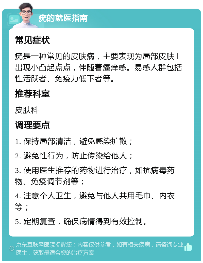 疣的就医指南 常见症状 疣是一种常见的皮肤病，主要表现为局部皮肤上出现小凸起点点，伴随着瘙痒感。易感人群包括性活跃者、免疫力低下者等。 推荐科室 皮肤科 调理要点 1. 保持局部清洁，避免感染扩散； 2. 避免性行为，防止传染给他人； 3. 使用医生推荐的药物进行治疗，如抗病毒药物、免疫调节剂等； 4. 注意个人卫生，避免与他人共用毛巾、内衣等； 5. 定期复查，确保病情得到有效控制。