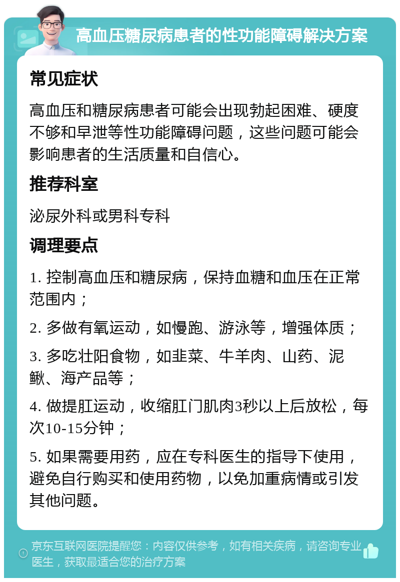 高血压糖尿病患者的性功能障碍解决方案 常见症状 高血压和糖尿病患者可能会出现勃起困难、硬度不够和早泄等性功能障碍问题，这些问题可能会影响患者的生活质量和自信心。 推荐科室 泌尿外科或男科专科 调理要点 1. 控制高血压和糖尿病，保持血糖和血压在正常范围内； 2. 多做有氧运动，如慢跑、游泳等，增强体质； 3. 多吃壮阳食物，如韭菜、牛羊肉、山药、泥鳅、海产品等； 4. 做提肛运动，收缩肛门肌肉3秒以上后放松，每次10-15分钟； 5. 如果需要用药，应在专科医生的指导下使用，避免自行购买和使用药物，以免加重病情或引发其他问题。