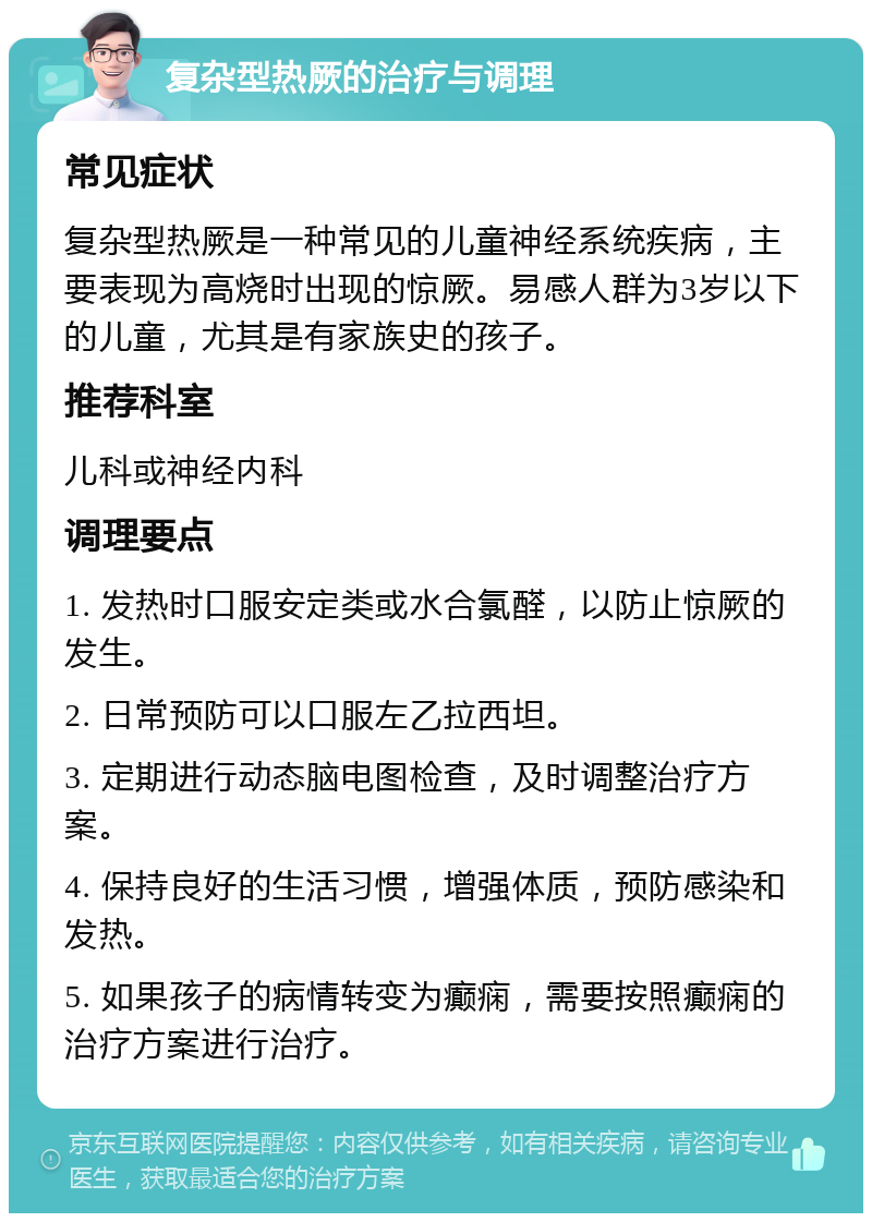 复杂型热厥的治疗与调理 常见症状 复杂型热厥是一种常见的儿童神经系统疾病，主要表现为高烧时出现的惊厥。易感人群为3岁以下的儿童，尤其是有家族史的孩子。 推荐科室 儿科或神经内科 调理要点 1. 发热时口服安定类或水合氯醛，以防止惊厥的发生。 2. 日常预防可以口服左乙拉西坦。 3. 定期进行动态脑电图检查，及时调整治疗方案。 4. 保持良好的生活习惯，增强体质，预防感染和发热。 5. 如果孩子的病情转变为癫痫，需要按照癫痫的治疗方案进行治疗。