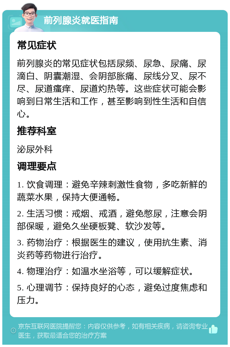 前列腺炎就医指南 常见症状 前列腺炎的常见症状包括尿频、尿急、尿痛、尿滴白、阴囊潮湿、会阴部胀痛、尿线分叉、尿不尽、尿道瘙痒、尿道灼热等。这些症状可能会影响到日常生活和工作，甚至影响到性生活和自信心。 推荐科室 泌尿外科 调理要点 1. 饮食调理：避免辛辣刺激性食物，多吃新鲜的蔬菜水果，保持大便通畅。 2. 生活习惯：戒烟、戒酒，避免憋尿，注意会阴部保暖，避免久坐硬板凳、软沙发等。 3. 药物治疗：根据医生的建议，使用抗生素、消炎药等药物进行治疗。 4. 物理治疗：如温水坐浴等，可以缓解症状。 5. 心理调节：保持良好的心态，避免过度焦虑和压力。