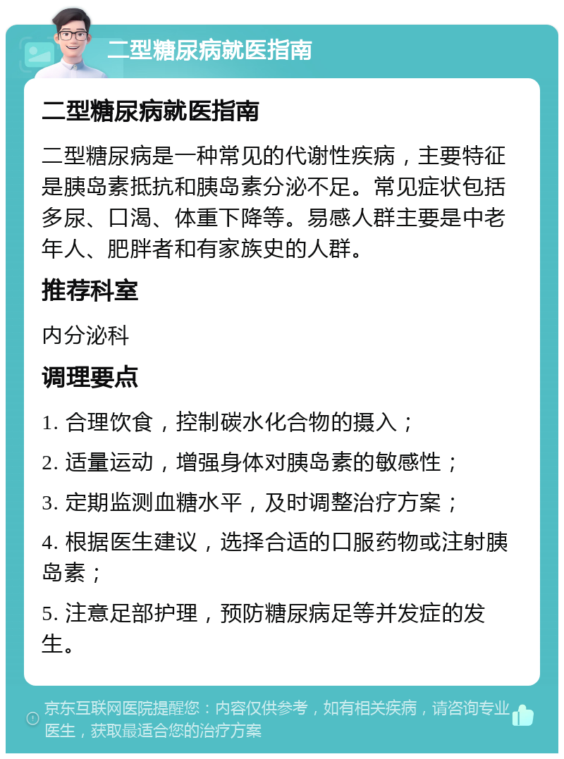 二型糖尿病就医指南 二型糖尿病就医指南 二型糖尿病是一种常见的代谢性疾病，主要特征是胰岛素抵抗和胰岛素分泌不足。常见症状包括多尿、口渴、体重下降等。易感人群主要是中老年人、肥胖者和有家族史的人群。 推荐科室 内分泌科 调理要点 1. 合理饮食，控制碳水化合物的摄入； 2. 适量运动，增强身体对胰岛素的敏感性； 3. 定期监测血糖水平，及时调整治疗方案； 4. 根据医生建议，选择合适的口服药物或注射胰岛素； 5. 注意足部护理，预防糖尿病足等并发症的发生。