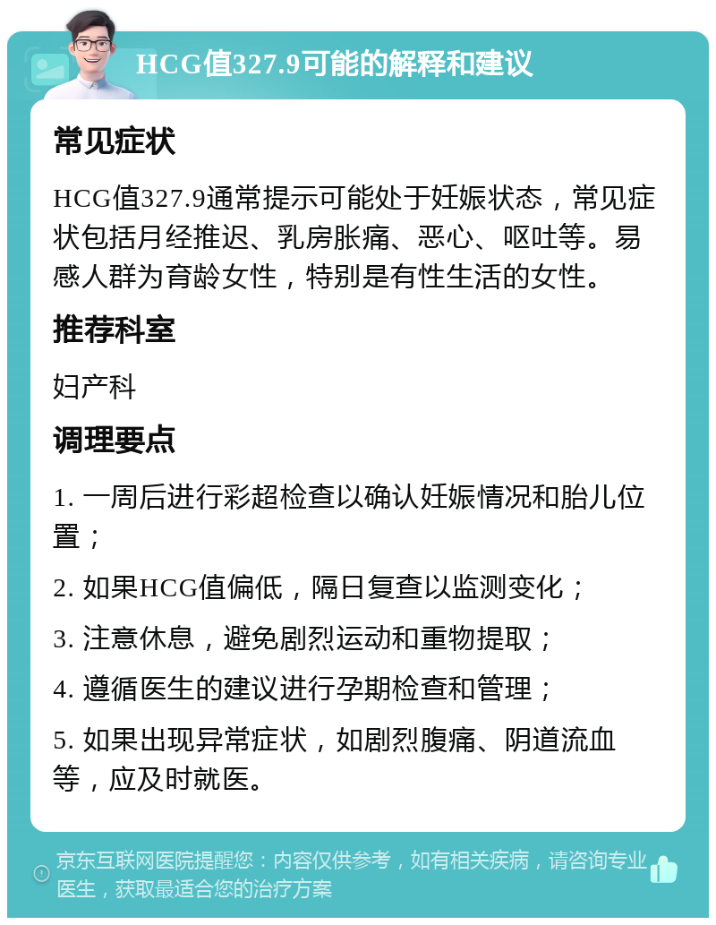 HCG值327.9可能的解释和建议 常见症状 HCG值327.9通常提示可能处于妊娠状态，常见症状包括月经推迟、乳房胀痛、恶心、呕吐等。易感人群为育龄女性，特别是有性生活的女性。 推荐科室 妇产科 调理要点 1. 一周后进行彩超检查以确认妊娠情况和胎儿位置； 2. 如果HCG值偏低，隔日复查以监测变化； 3. 注意休息，避免剧烈运动和重物提取； 4. 遵循医生的建议进行孕期检查和管理； 5. 如果出现异常症状，如剧烈腹痛、阴道流血等，应及时就医。