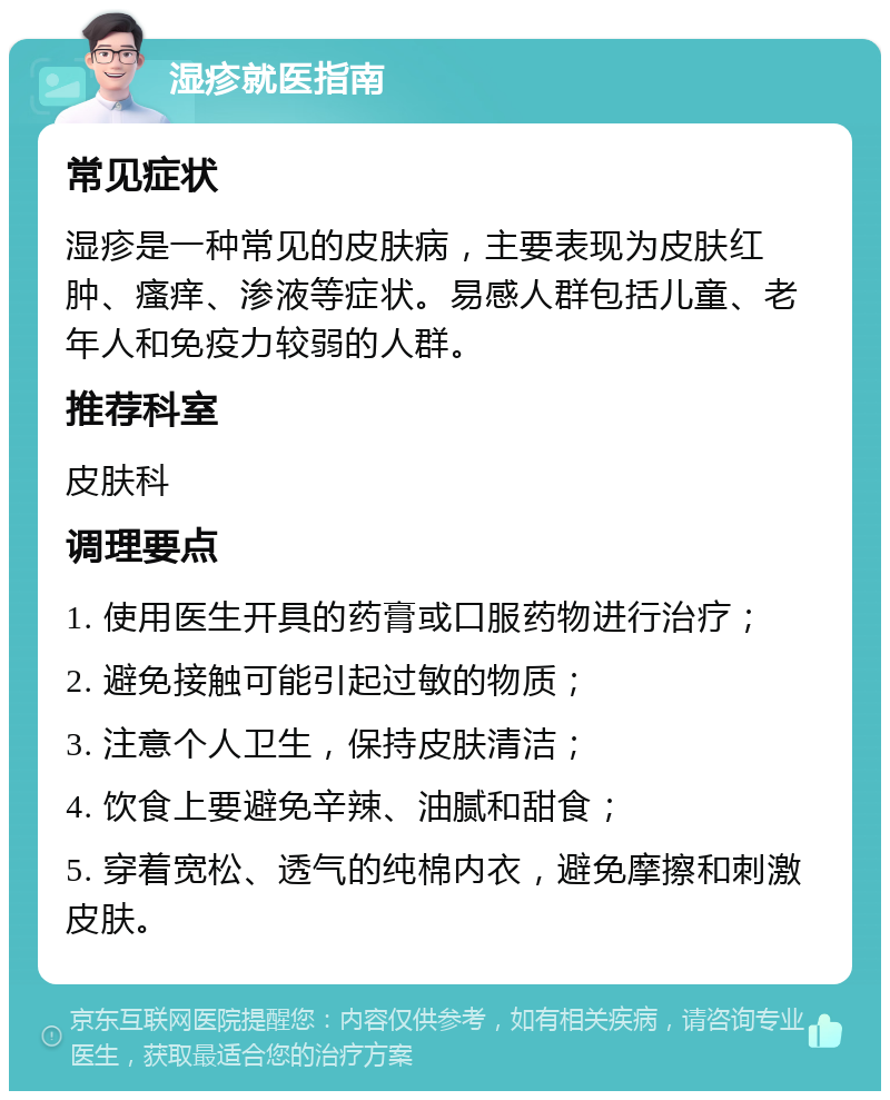 湿疹就医指南 常见症状 湿疹是一种常见的皮肤病，主要表现为皮肤红肿、瘙痒、渗液等症状。易感人群包括儿童、老年人和免疫力较弱的人群。 推荐科室 皮肤科 调理要点 1. 使用医生开具的药膏或口服药物进行治疗； 2. 避免接触可能引起过敏的物质； 3. 注意个人卫生，保持皮肤清洁； 4. 饮食上要避免辛辣、油腻和甜食； 5. 穿着宽松、透气的纯棉内衣，避免摩擦和刺激皮肤。