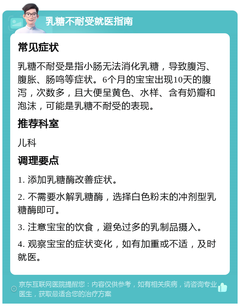 乳糖不耐受就医指南 常见症状 乳糖不耐受是指小肠无法消化乳糖，导致腹泻、腹胀、肠鸣等症状。6个月的宝宝出现10天的腹泻，次数多，且大便呈黄色、水样、含有奶瓣和泡沫，可能是乳糖不耐受的表现。 推荐科室 儿科 调理要点 1. 添加乳糖酶改善症状。 2. 不需要水解乳糖酶，选择白色粉末的冲剂型乳糖酶即可。 3. 注意宝宝的饮食，避免过多的乳制品摄入。 4. 观察宝宝的症状变化，如有加重或不适，及时就医。