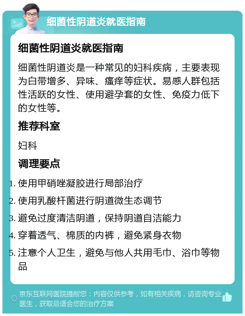 细菌性阴道炎就医指南 细菌性阴道炎就医指南 细菌性阴道炎是一种常见的妇科疾病，主要表现为白带增多、异味、瘙痒等症状。易感人群包括性活跃的女性、使用避孕套的女性、免疫力低下的女性等。 推荐科室 妇科 调理要点 使用甲硝唑凝胶进行局部治疗 使用乳酸杆菌进行阴道微生态调节 避免过度清洁阴道，保持阴道自洁能力 穿着透气、棉质的内裤，避免紧身衣物 注意个人卫生，避免与他人共用毛巾、浴巾等物品