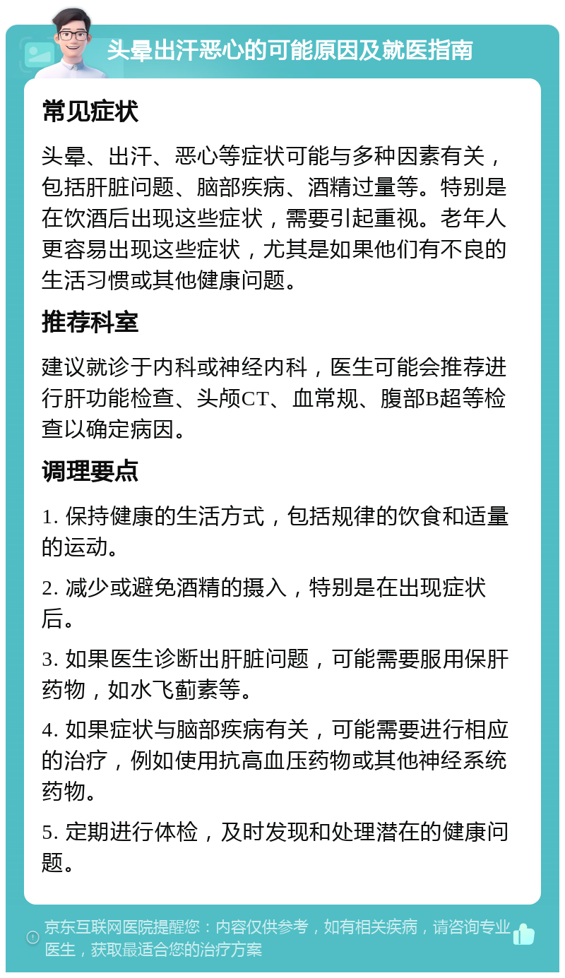 头晕出汗恶心的可能原因及就医指南 常见症状 头晕、出汗、恶心等症状可能与多种因素有关，包括肝脏问题、脑部疾病、酒精过量等。特别是在饮酒后出现这些症状，需要引起重视。老年人更容易出现这些症状，尤其是如果他们有不良的生活习惯或其他健康问题。 推荐科室 建议就诊于内科或神经内科，医生可能会推荐进行肝功能检查、头颅CT、血常规、腹部B超等检查以确定病因。 调理要点 1. 保持健康的生活方式，包括规律的饮食和适量的运动。 2. 减少或避免酒精的摄入，特别是在出现症状后。 3. 如果医生诊断出肝脏问题，可能需要服用保肝药物，如水飞蓟素等。 4. 如果症状与脑部疾病有关，可能需要进行相应的治疗，例如使用抗高血压药物或其他神经系统药物。 5. 定期进行体检，及时发现和处理潜在的健康问题。