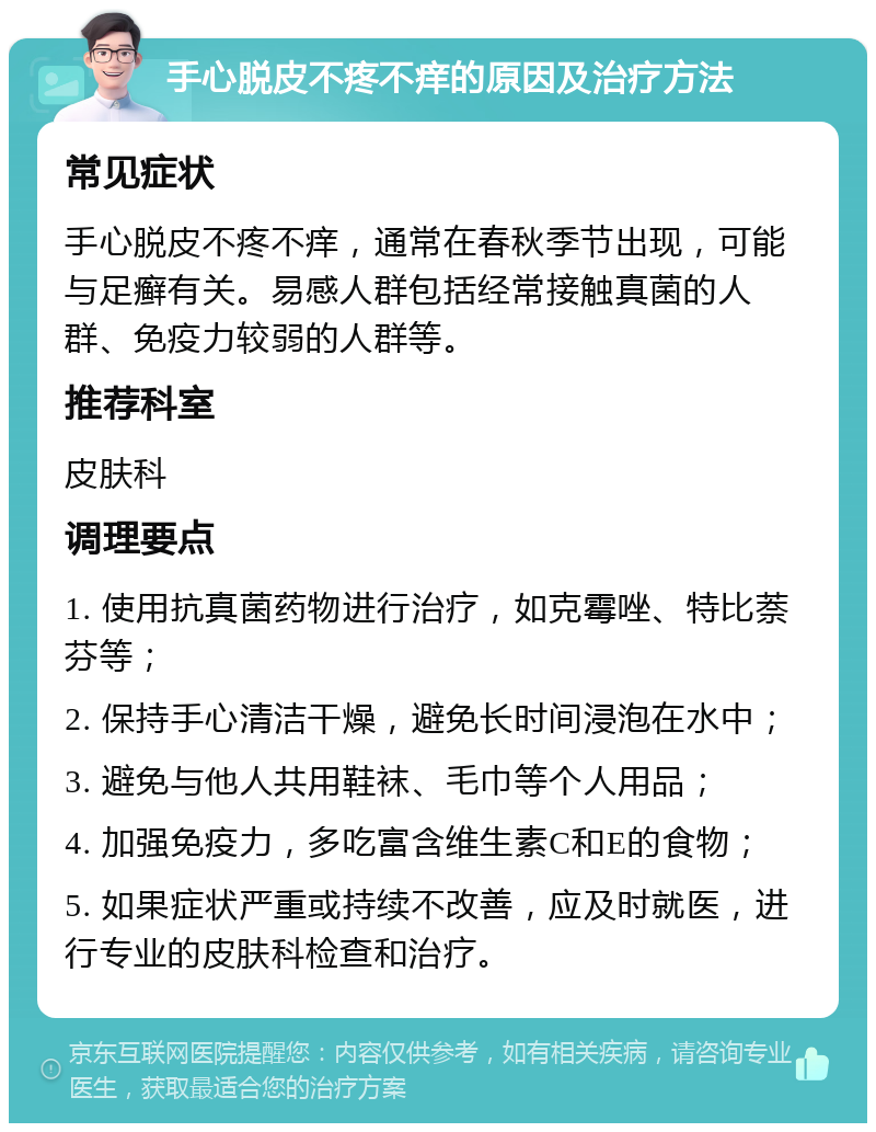 手心脱皮不疼不痒的原因及治疗方法 常见症状 手心脱皮不疼不痒，通常在春秋季节出现，可能与足癣有关。易感人群包括经常接触真菌的人群、免疫力较弱的人群等。 推荐科室 皮肤科 调理要点 1. 使用抗真菌药物进行治疗，如克霉唑、特比萘芬等； 2. 保持手心清洁干燥，避免长时间浸泡在水中； 3. 避免与他人共用鞋袜、毛巾等个人用品； 4. 加强免疫力，多吃富含维生素C和E的食物； 5. 如果症状严重或持续不改善，应及时就医，进行专业的皮肤科检查和治疗。