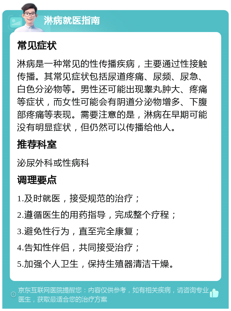 淋病就医指南 常见症状 淋病是一种常见的性传播疾病，主要通过性接触传播。其常见症状包括尿道疼痛、尿频、尿急、白色分泌物等。男性还可能出现睾丸肿大、疼痛等症状，而女性可能会有阴道分泌物增多、下腹部疼痛等表现。需要注意的是，淋病在早期可能没有明显症状，但仍然可以传播给他人。 推荐科室 泌尿外科或性病科 调理要点 1.及时就医，接受规范的治疗； 2.遵循医生的用药指导，完成整个疗程； 3.避免性行为，直至完全康复； 4.告知性伴侣，共同接受治疗； 5.加强个人卫生，保持生殖器清洁干燥。