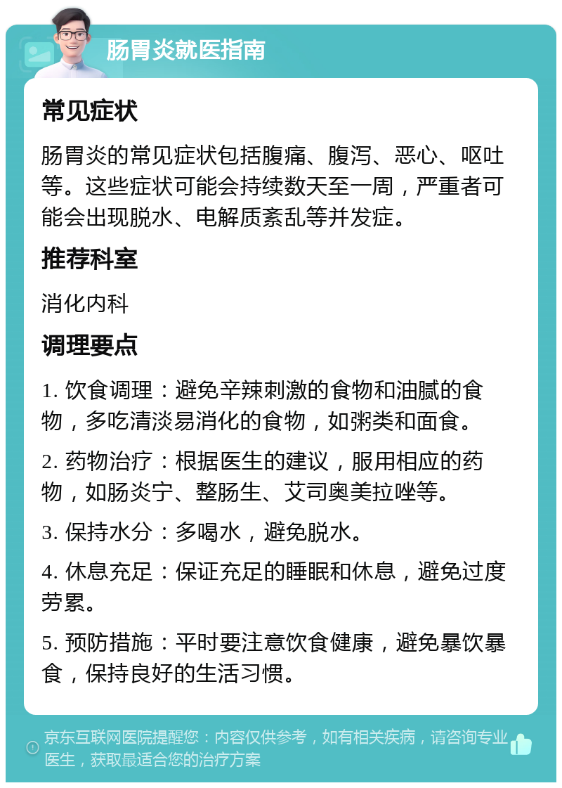 肠胃炎就医指南 常见症状 肠胃炎的常见症状包括腹痛、腹泻、恶心、呕吐等。这些症状可能会持续数天至一周，严重者可能会出现脱水、电解质紊乱等并发症。 推荐科室 消化内科 调理要点 1. 饮食调理：避免辛辣刺激的食物和油腻的食物，多吃清淡易消化的食物，如粥类和面食。 2. 药物治疗：根据医生的建议，服用相应的药物，如肠炎宁、整肠生、艾司奥美拉唑等。 3. 保持水分：多喝水，避免脱水。 4. 休息充足：保证充足的睡眠和休息，避免过度劳累。 5. 预防措施：平时要注意饮食健康，避免暴饮暴食，保持良好的生活习惯。