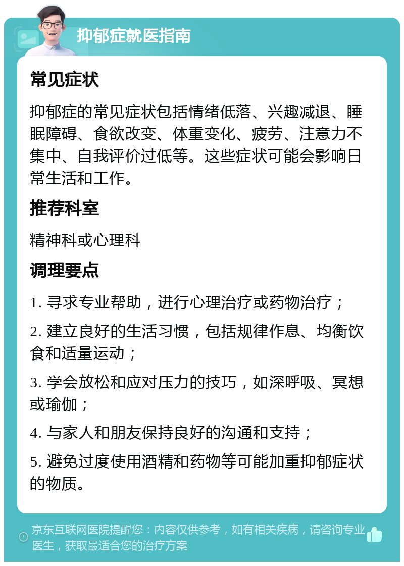 抑郁症就医指南 常见症状 抑郁症的常见症状包括情绪低落、兴趣减退、睡眠障碍、食欲改变、体重变化、疲劳、注意力不集中、自我评价过低等。这些症状可能会影响日常生活和工作。 推荐科室 精神科或心理科 调理要点 1. 寻求专业帮助，进行心理治疗或药物治疗； 2. 建立良好的生活习惯，包括规律作息、均衡饮食和适量运动； 3. 学会放松和应对压力的技巧，如深呼吸、冥想或瑜伽； 4. 与家人和朋友保持良好的沟通和支持； 5. 避免过度使用酒精和药物等可能加重抑郁症状的物质。