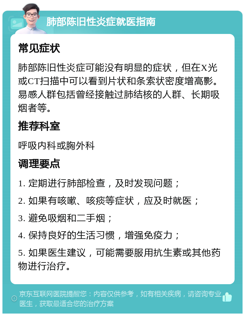 肺部陈旧性炎症就医指南 常见症状 肺部陈旧性炎症可能没有明显的症状，但在X光或CT扫描中可以看到片状和条索状密度增高影。易感人群包括曾经接触过肺结核的人群、长期吸烟者等。 推荐科室 呼吸内科或胸外科 调理要点 1. 定期进行肺部检查，及时发现问题； 2. 如果有咳嗽、咳痰等症状，应及时就医； 3. 避免吸烟和二手烟； 4. 保持良好的生活习惯，增强免疫力； 5. 如果医生建议，可能需要服用抗生素或其他药物进行治疗。