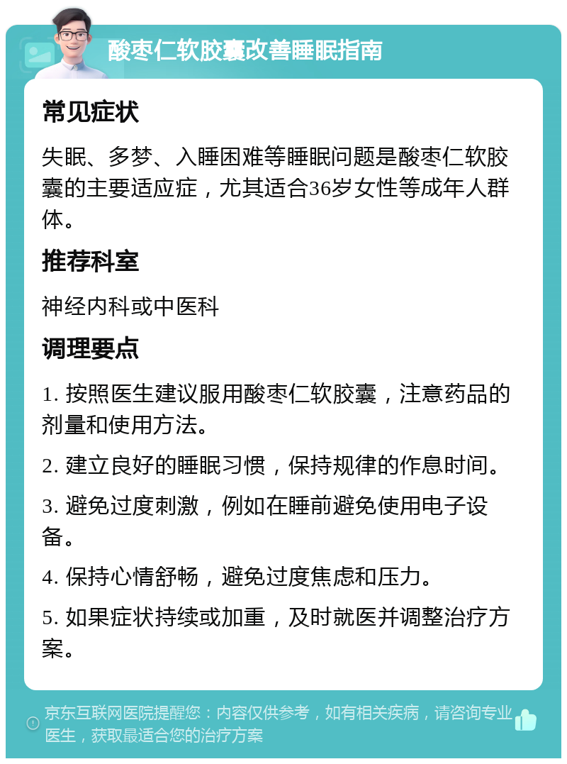 酸枣仁软胶囊改善睡眠指南 常见症状 失眠、多梦、入睡困难等睡眠问题是酸枣仁软胶囊的主要适应症，尤其适合36岁女性等成年人群体。 推荐科室 神经内科或中医科 调理要点 1. 按照医生建议服用酸枣仁软胶囊，注意药品的剂量和使用方法。 2. 建立良好的睡眠习惯，保持规律的作息时间。 3. 避免过度刺激，例如在睡前避免使用电子设备。 4. 保持心情舒畅，避免过度焦虑和压力。 5. 如果症状持续或加重，及时就医并调整治疗方案。