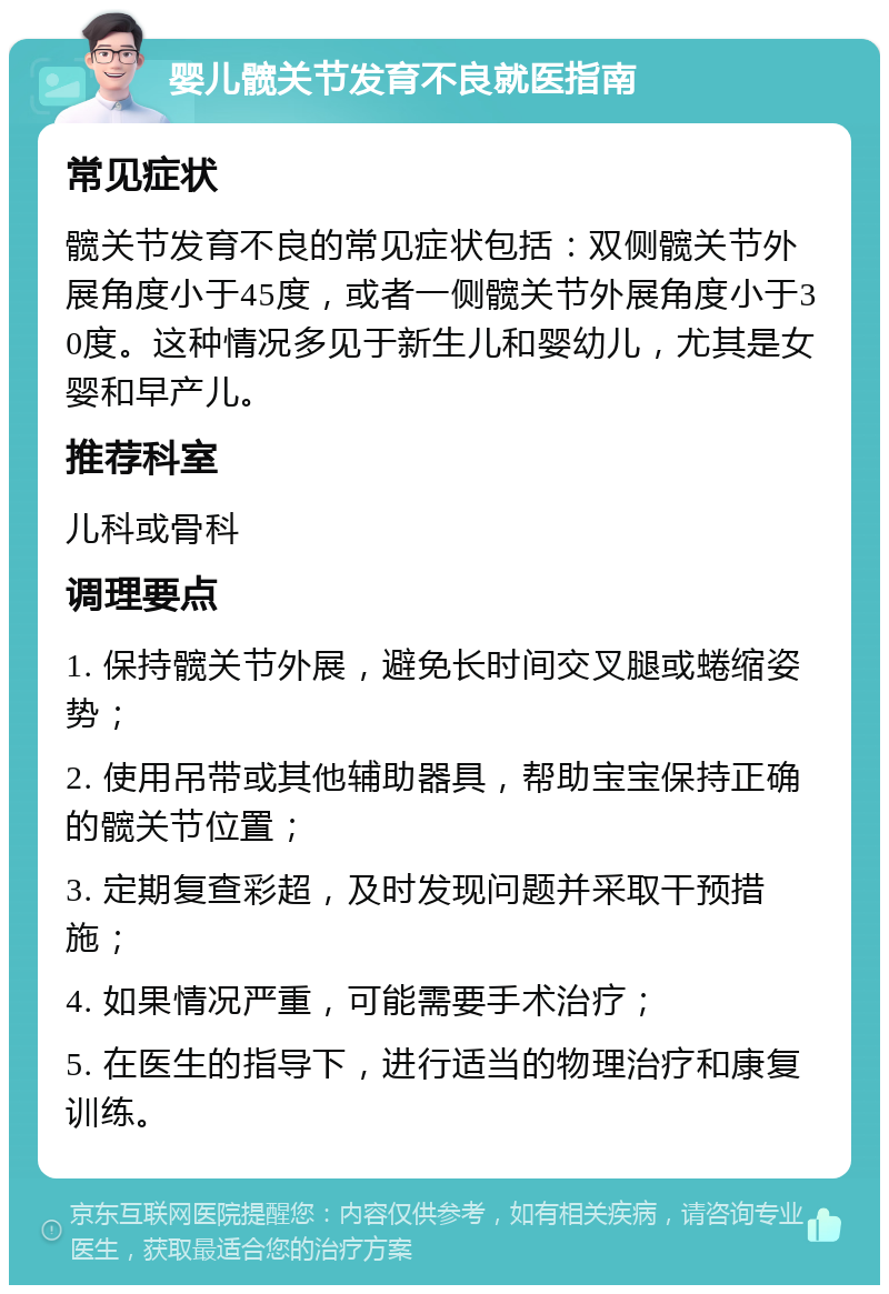 婴儿髋关节发育不良就医指南 常见症状 髋关节发育不良的常见症状包括：双侧髋关节外展角度小于45度，或者一侧髋关节外展角度小于30度。这种情况多见于新生儿和婴幼儿，尤其是女婴和早产儿。 推荐科室 儿科或骨科 调理要点 1. 保持髋关节外展，避免长时间交叉腿或蜷缩姿势； 2. 使用吊带或其他辅助器具，帮助宝宝保持正确的髋关节位置； 3. 定期复查彩超，及时发现问题并采取干预措施； 4. 如果情况严重，可能需要手术治疗； 5. 在医生的指导下，进行适当的物理治疗和康复训练。