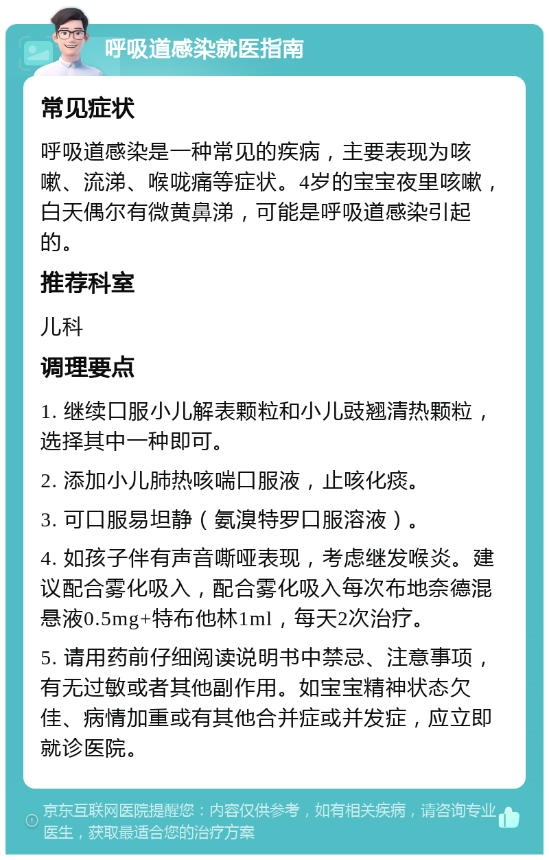 呼吸道感染就医指南 常见症状 呼吸道感染是一种常见的疾病，主要表现为咳嗽、流涕、喉咙痛等症状。4岁的宝宝夜里咳嗽，白天偶尔有微黄鼻涕，可能是呼吸道感染引起的。 推荐科室 儿科 调理要点 1. 继续口服小儿解表颗粒和小儿豉翘清热颗粒，选择其中一种即可。 2. 添加小儿肺热咳喘口服液，止咳化痰。 3. 可口服易坦静（氨溴特罗口服溶液）。 4. 如孩子伴有声音嘶哑表现，考虑继发喉炎。建议配合雾化吸入，配合雾化吸入每次布地奈德混悬液0.5mg+特布他林1ml，每天2次治疗。 5. 请用药前仔细阅读说明书中禁忌、注意事项，有无过敏或者其他副作用。如宝宝精神状态欠佳、病情加重或有其他合并症或并发症，应立即就诊医院。