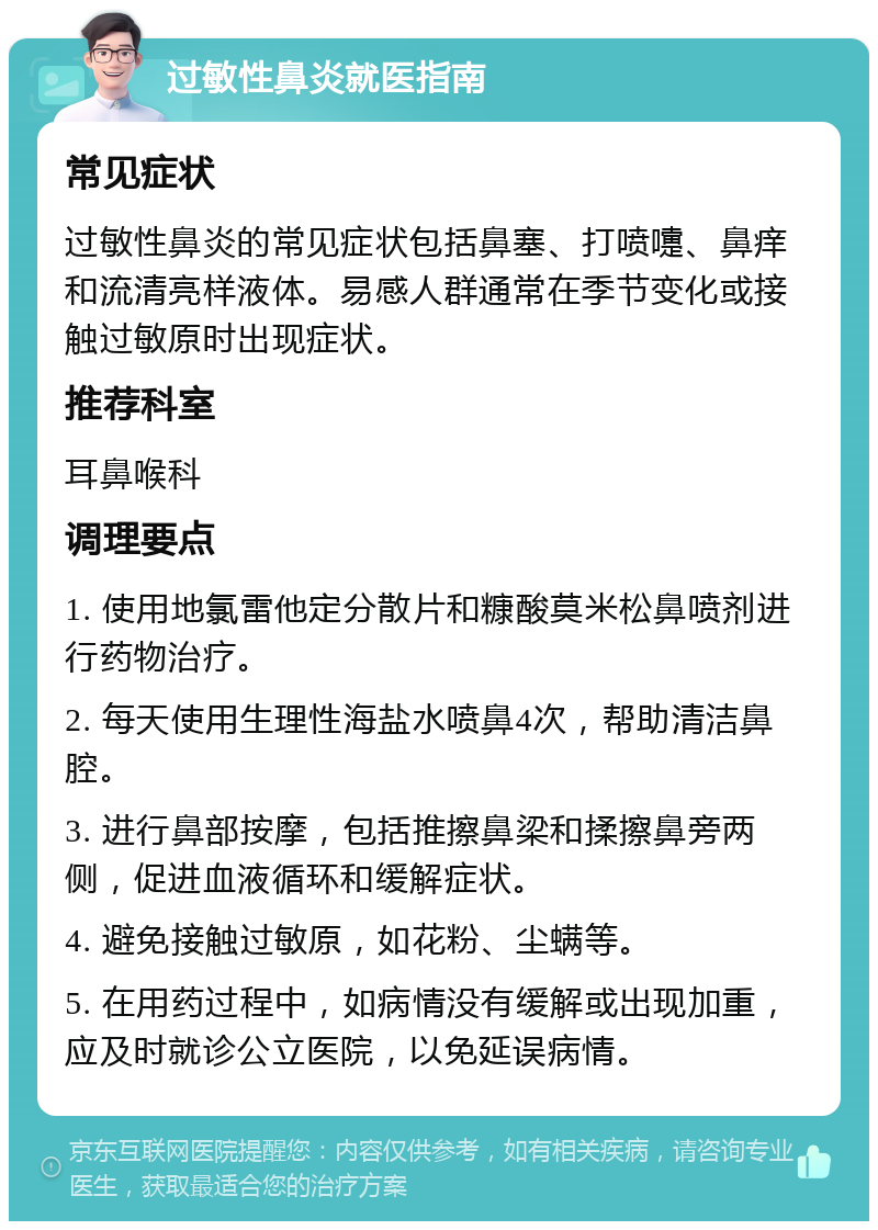 过敏性鼻炎就医指南 常见症状 过敏性鼻炎的常见症状包括鼻塞、打喷嚏、鼻痒和流清亮样液体。易感人群通常在季节变化或接触过敏原时出现症状。 推荐科室 耳鼻喉科 调理要点 1. 使用地氯雷他定分散片和糠酸莫米松鼻喷剂进行药物治疗。 2. 每天使用生理性海盐水喷鼻4次，帮助清洁鼻腔。 3. 进行鼻部按摩，包括推擦鼻梁和揉擦鼻旁两侧，促进血液循环和缓解症状。 4. 避免接触过敏原，如花粉、尘螨等。 5. 在用药过程中，如病情没有缓解或出现加重，应及时就诊公立医院，以免延误病情。