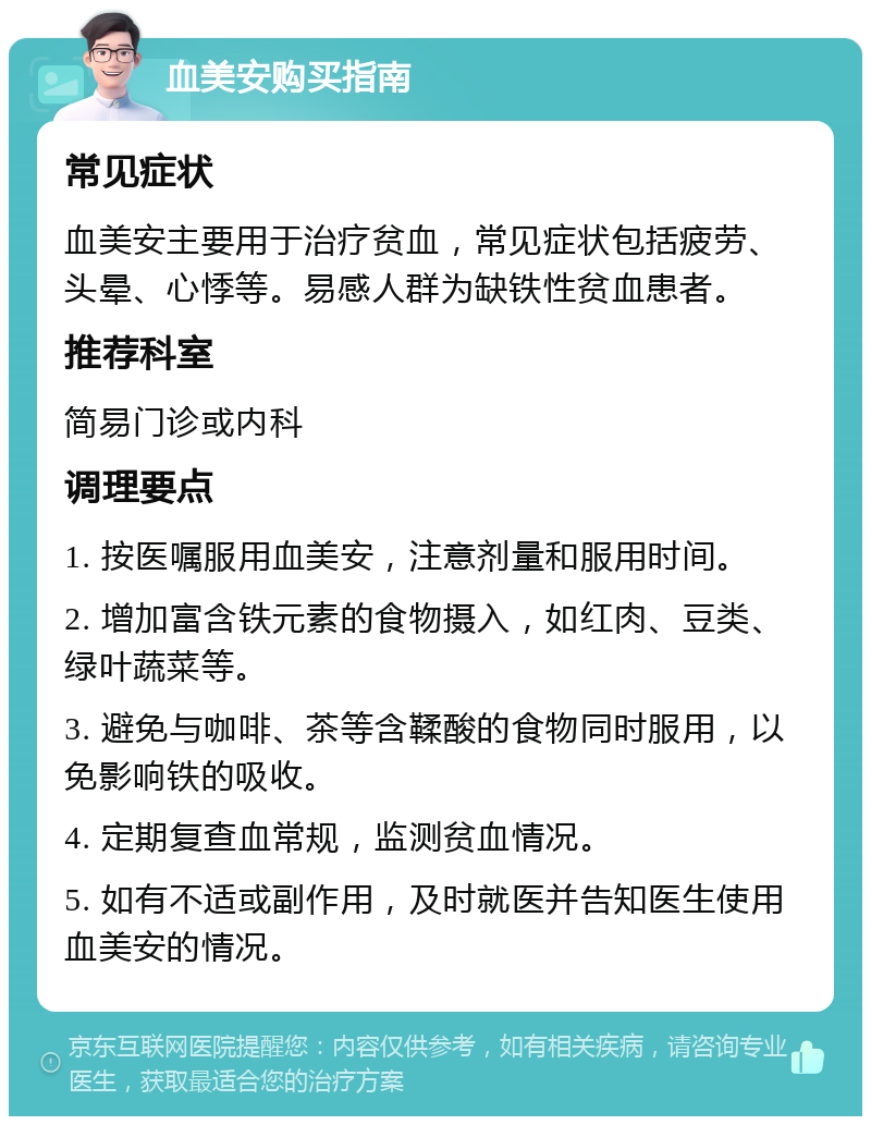 血美安购买指南 常见症状 血美安主要用于治疗贫血，常见症状包括疲劳、头晕、心悸等。易感人群为缺铁性贫血患者。 推荐科室 简易门诊或内科 调理要点 1. 按医嘱服用血美安，注意剂量和服用时间。 2. 增加富含铁元素的食物摄入，如红肉、豆类、绿叶蔬菜等。 3. 避免与咖啡、茶等含鞣酸的食物同时服用，以免影响铁的吸收。 4. 定期复查血常规，监测贫血情况。 5. 如有不适或副作用，及时就医并告知医生使用血美安的情况。