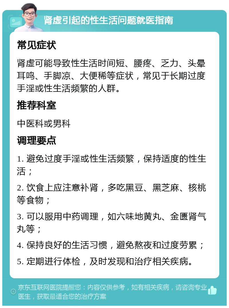 肾虚引起的性生活问题就医指南 常见症状 肾虚可能导致性生活时间短、腰疼、乏力、头晕耳鸣、手脚凉、大便稀等症状，常见于长期过度手淫或性生活频繁的人群。 推荐科室 中医科或男科 调理要点 1. 避免过度手淫或性生活频繁，保持适度的性生活； 2. 饮食上应注意补肾，多吃黑豆、黑芝麻、核桃等食物； 3. 可以服用中药调理，如六味地黄丸、金匮肾气丸等； 4. 保持良好的生活习惯，避免熬夜和过度劳累； 5. 定期进行体检，及时发现和治疗相关疾病。