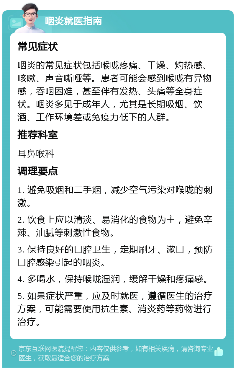 咽炎就医指南 常见症状 咽炎的常见症状包括喉咙疼痛、干燥、灼热感、咳嗽、声音嘶哑等。患者可能会感到喉咙有异物感，吞咽困难，甚至伴有发热、头痛等全身症状。咽炎多见于成年人，尤其是长期吸烟、饮酒、工作环境差或免疫力低下的人群。 推荐科室 耳鼻喉科 调理要点 1. 避免吸烟和二手烟，减少空气污染对喉咙的刺激。 2. 饮食上应以清淡、易消化的食物为主，避免辛辣、油腻等刺激性食物。 3. 保持良好的口腔卫生，定期刷牙、漱口，预防口腔感染引起的咽炎。 4. 多喝水，保持喉咙湿润，缓解干燥和疼痛感。 5. 如果症状严重，应及时就医，遵循医生的治疗方案，可能需要使用抗生素、消炎药等药物进行治疗。