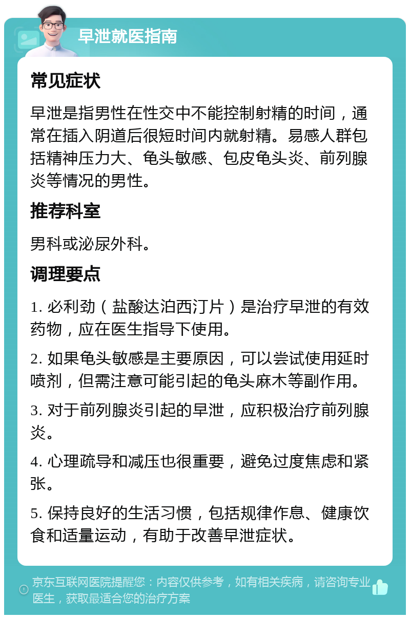 早泄就医指南 常见症状 早泄是指男性在性交中不能控制射精的时间，通常在插入阴道后很短时间内就射精。易感人群包括精神压力大、龟头敏感、包皮龟头炎、前列腺炎等情况的男性。 推荐科室 男科或泌尿外科。 调理要点 1. 必利劲（盐酸达泊西汀片）是治疗早泄的有效药物，应在医生指导下使用。 2. 如果龟头敏感是主要原因，可以尝试使用延时喷剂，但需注意可能引起的龟头麻木等副作用。 3. 对于前列腺炎引起的早泄，应积极治疗前列腺炎。 4. 心理疏导和减压也很重要，避免过度焦虑和紧张。 5. 保持良好的生活习惯，包括规律作息、健康饮食和适量运动，有助于改善早泄症状。