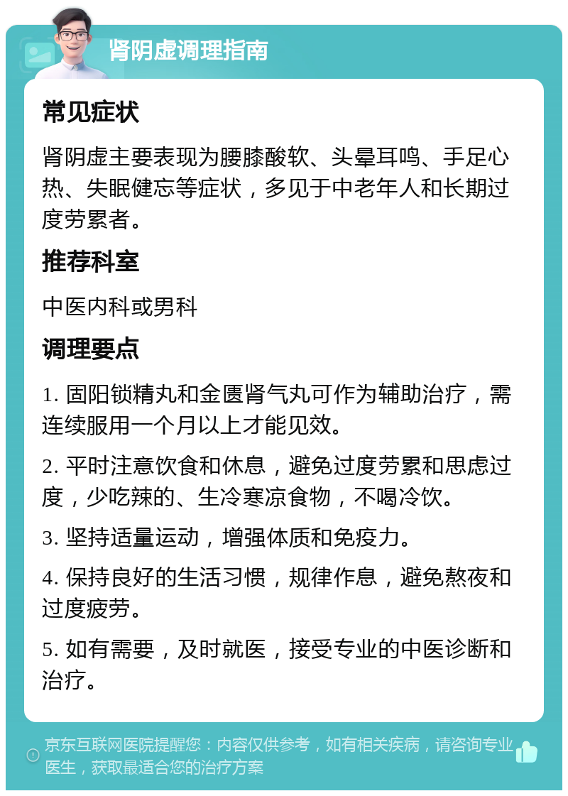 肾阴虚调理指南 常见症状 肾阴虚主要表现为腰膝酸软、头晕耳鸣、手足心热、失眠健忘等症状，多见于中老年人和长期过度劳累者。 推荐科室 中医内科或男科 调理要点 1. 固阳锁精丸和金匮肾气丸可作为辅助治疗，需连续服用一个月以上才能见效。 2. 平时注意饮食和休息，避免过度劳累和思虑过度，少吃辣的、生冷寒凉食物，不喝冷饮。 3. 坚持适量运动，增强体质和免疫力。 4. 保持良好的生活习惯，规律作息，避免熬夜和过度疲劳。 5. 如有需要，及时就医，接受专业的中医诊断和治疗。