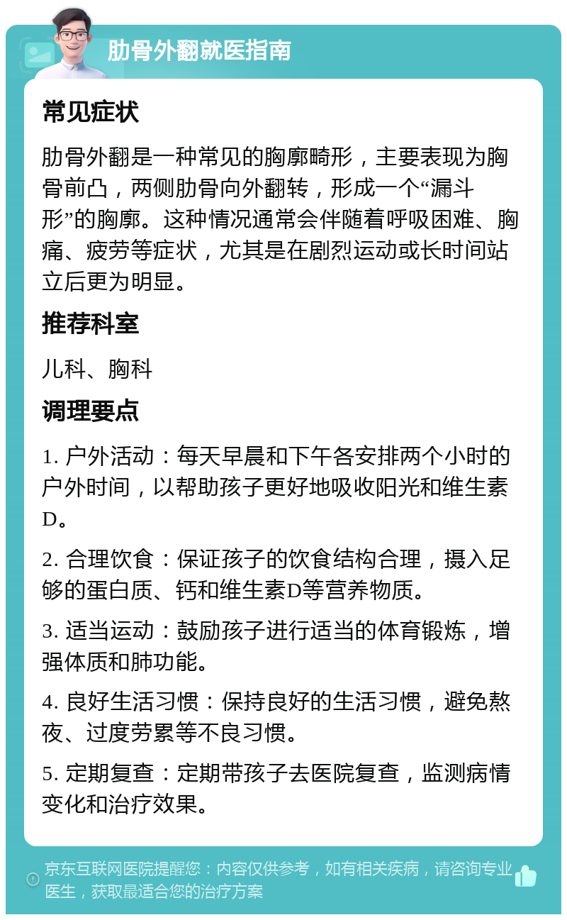 肋骨外翻就医指南 常见症状 肋骨外翻是一种常见的胸廓畸形，主要表现为胸骨前凸，两侧肋骨向外翻转，形成一个“漏斗形”的胸廓。这种情况通常会伴随着呼吸困难、胸痛、疲劳等症状，尤其是在剧烈运动或长时间站立后更为明显。 推荐科室 儿科、胸科 调理要点 1. 户外活动：每天早晨和下午各安排两个小时的户外时间，以帮助孩子更好地吸收阳光和维生素D。 2. 合理饮食：保证孩子的饮食结构合理，摄入足够的蛋白质、钙和维生素D等营养物质。 3. 适当运动：鼓励孩子进行适当的体育锻炼，增强体质和肺功能。 4. 良好生活习惯：保持良好的生活习惯，避免熬夜、过度劳累等不良习惯。 5. 定期复查：定期带孩子去医院复查，监测病情变化和治疗效果。