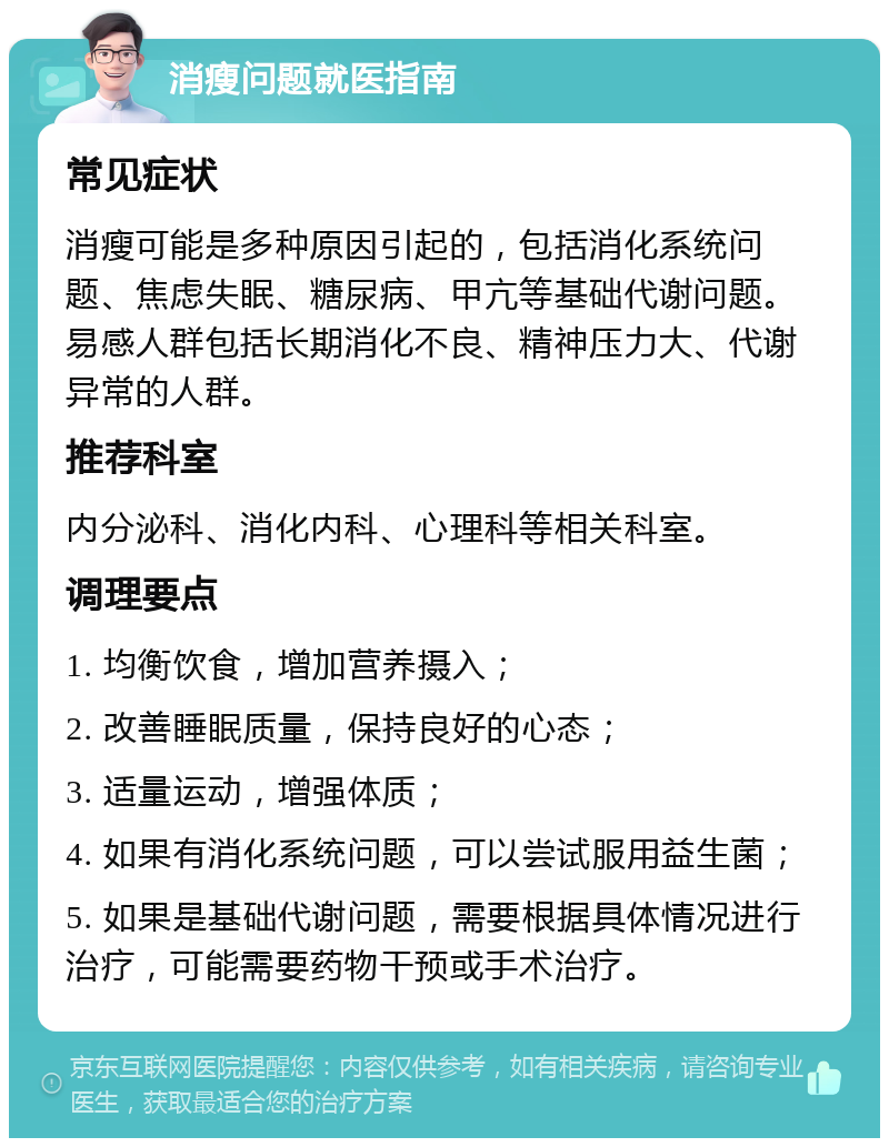 消瘦问题就医指南 常见症状 消瘦可能是多种原因引起的，包括消化系统问题、焦虑失眠、糖尿病、甲亢等基础代谢问题。易感人群包括长期消化不良、精神压力大、代谢异常的人群。 推荐科室 内分泌科、消化内科、心理科等相关科室。 调理要点 1. 均衡饮食，增加营养摄入； 2. 改善睡眠质量，保持良好的心态； 3. 适量运动，增强体质； 4. 如果有消化系统问题，可以尝试服用益生菌； 5. 如果是基础代谢问题，需要根据具体情况进行治疗，可能需要药物干预或手术治疗。