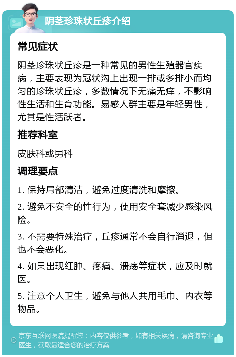 阴茎珍珠状丘疹介绍 常见症状 阴茎珍珠状丘疹是一种常见的男性生殖器官疾病，主要表现为冠状沟上出现一排或多排小而均匀的珍珠状丘疹，多数情况下无痛无痒，不影响性生活和生育功能。易感人群主要是年轻男性，尤其是性活跃者。 推荐科室 皮肤科或男科 调理要点 1. 保持局部清洁，避免过度清洗和摩擦。 2. 避免不安全的性行为，使用安全套减少感染风险。 3. 不需要特殊治疗，丘疹通常不会自行消退，但也不会恶化。 4. 如果出现红肿、疼痛、溃疡等症状，应及时就医。 5. 注意个人卫生，避免与他人共用毛巾、内衣等物品。