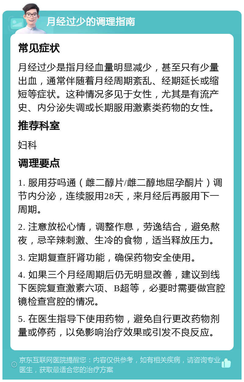 月经过少的调理指南 常见症状 月经过少是指月经血量明显减少，甚至只有少量出血，通常伴随着月经周期紊乱、经期延长或缩短等症状。这种情况多见于女性，尤其是有流产史、内分泌失调或长期服用激素类药物的女性。 推荐科室 妇科 调理要点 1. 服用芬吗通（雌二醇片/雌二醇地屈孕酮片）调节内分泌，连续服用28天，来月经后再服用下一周期。 2. 注意放松心情，调整作息，劳逸结合，避免熬夜，忌辛辣刺激、生冷的食物，适当释放压力。 3. 定期复查肝肾功能，确保药物安全使用。 4. 如果三个月经周期后仍无明显改善，建议到线下医院复查激素六项、B超等，必要时需要做宫腔镜检查宫腔的情况。 5. 在医生指导下使用药物，避免自行更改药物剂量或停药，以免影响治疗效果或引发不良反应。