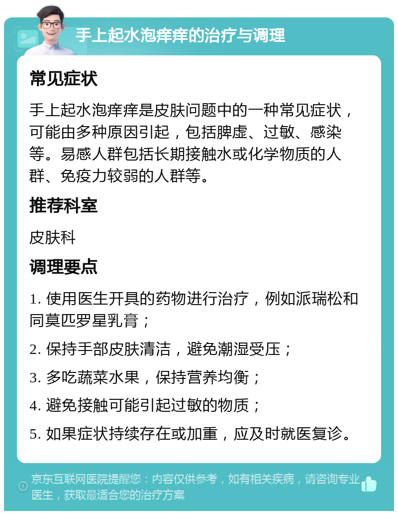 手上起水泡痒痒的治疗与调理 常见症状 手上起水泡痒痒是皮肤问题中的一种常见症状，可能由多种原因引起，包括脾虚、过敏、感染等。易感人群包括长期接触水或化学物质的人群、免疫力较弱的人群等。 推荐科室 皮肤科 调理要点 1. 使用医生开具的药物进行治疗，例如派瑞松和同莫匹罗星乳膏； 2. 保持手部皮肤清洁，避免潮湿受压； 3. 多吃蔬菜水果，保持营养均衡； 4. 避免接触可能引起过敏的物质； 5. 如果症状持续存在或加重，应及时就医复诊。