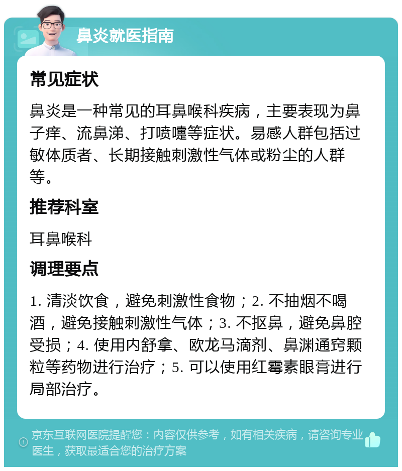 鼻炎就医指南 常见症状 鼻炎是一种常见的耳鼻喉科疾病，主要表现为鼻子痒、流鼻涕、打喷嚏等症状。易感人群包括过敏体质者、长期接触刺激性气体或粉尘的人群等。 推荐科室 耳鼻喉科 调理要点 1. 清淡饮食，避免刺激性食物；2. 不抽烟不喝酒，避免接触刺激性气体；3. 不抠鼻，避免鼻腔受损；4. 使用内舒拿、欧龙马滴剂、鼻渊通窍颗粒等药物进行治疗；5. 可以使用红霉素眼膏进行局部治疗。