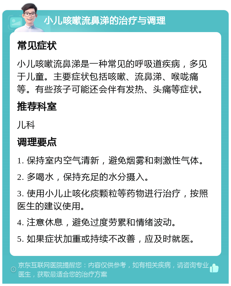 小儿咳嗽流鼻涕的治疗与调理 常见症状 小儿咳嗽流鼻涕是一种常见的呼吸道疾病，多见于儿童。主要症状包括咳嗽、流鼻涕、喉咙痛等。有些孩子可能还会伴有发热、头痛等症状。 推荐科室 儿科 调理要点 1. 保持室内空气清新，避免烟雾和刺激性气体。 2. 多喝水，保持充足的水分摄入。 3. 使用小儿止咳化痰颗粒等药物进行治疗，按照医生的建议使用。 4. 注意休息，避免过度劳累和情绪波动。 5. 如果症状加重或持续不改善，应及时就医。