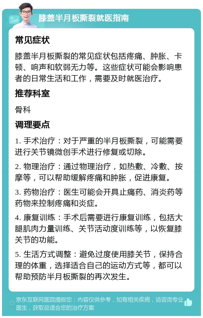 膝盖半月板撕裂就医指南 常见症状 膝盖半月板撕裂的常见症状包括疼痛、肿胀、卡顿、响声和软弱无力等。这些症状可能会影响患者的日常生活和工作，需要及时就医治疗。 推荐科室 骨科 调理要点 1. 手术治疗：对于严重的半月板撕裂，可能需要进行关节镜微创手术进行修复或切除。 2. 物理治疗：通过物理治疗，如热敷、冷敷、按摩等，可以帮助缓解疼痛和肿胀，促进康复。 3. 药物治疗：医生可能会开具止痛药、消炎药等药物来控制疼痛和炎症。 4. 康复训练：手术后需要进行康复训练，包括大腿肌肉力量训练、关节活动度训练等，以恢复膝关节的功能。 5. 生活方式调整：避免过度使用膝关节，保持合理的体重，选择适合自己的运动方式等，都可以帮助预防半月板撕裂的再次发生。