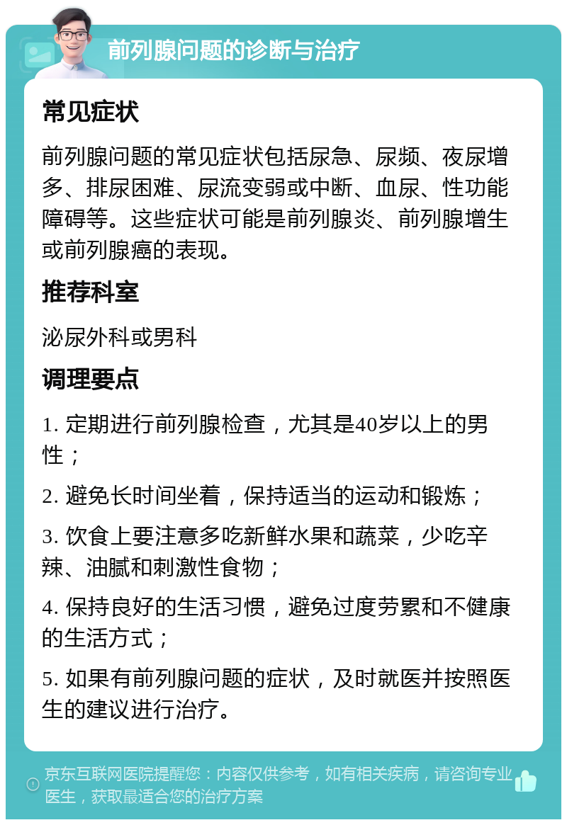 前列腺问题的诊断与治疗 常见症状 前列腺问题的常见症状包括尿急、尿频、夜尿增多、排尿困难、尿流变弱或中断、血尿、性功能障碍等。这些症状可能是前列腺炎、前列腺增生或前列腺癌的表现。 推荐科室 泌尿外科或男科 调理要点 1. 定期进行前列腺检查，尤其是40岁以上的男性； 2. 避免长时间坐着，保持适当的运动和锻炼； 3. 饮食上要注意多吃新鲜水果和蔬菜，少吃辛辣、油腻和刺激性食物； 4. 保持良好的生活习惯，避免过度劳累和不健康的生活方式； 5. 如果有前列腺问题的症状，及时就医并按照医生的建议进行治疗。