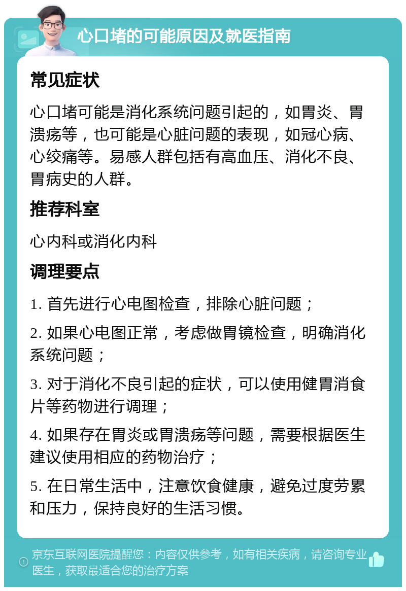 心口堵的可能原因及就医指南 常见症状 心口堵可能是消化系统问题引起的，如胃炎、胃溃疡等，也可能是心脏问题的表现，如冠心病、心绞痛等。易感人群包括有高血压、消化不良、胃病史的人群。 推荐科室 心内科或消化内科 调理要点 1. 首先进行心电图检查，排除心脏问题； 2. 如果心电图正常，考虑做胃镜检查，明确消化系统问题； 3. 对于消化不良引起的症状，可以使用健胃消食片等药物进行调理； 4. 如果存在胃炎或胃溃疡等问题，需要根据医生建议使用相应的药物治疗； 5. 在日常生活中，注意饮食健康，避免过度劳累和压力，保持良好的生活习惯。